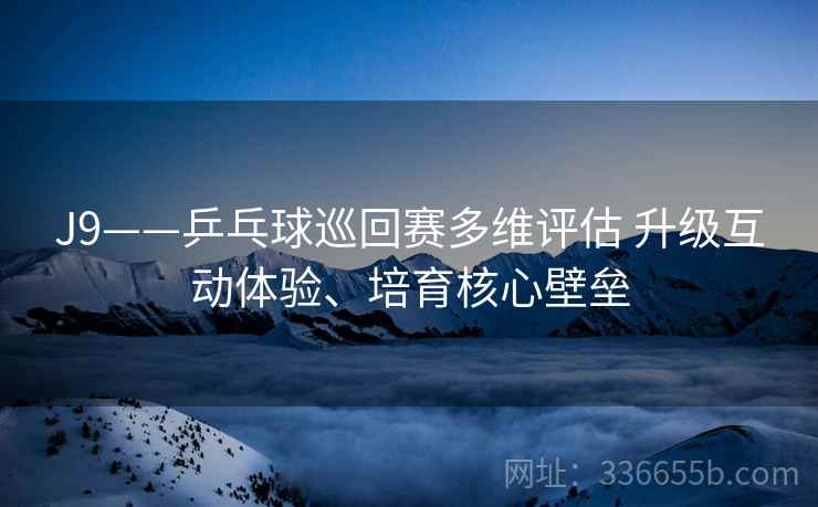 J9——乒乓球巡回赛多维评估 升级互动体验、培育核心壁垒 J9——乒乓球巡回赛多维评估 升级互动体验、培育核心壁垒