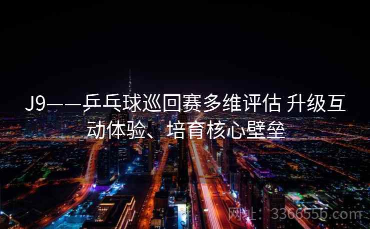 J9——乒乓球巡回赛多维评估 升级互动体验、培育核心壁垒 J9——乒乓球巡回赛多维评估 升级互动体验、培育核心壁垒