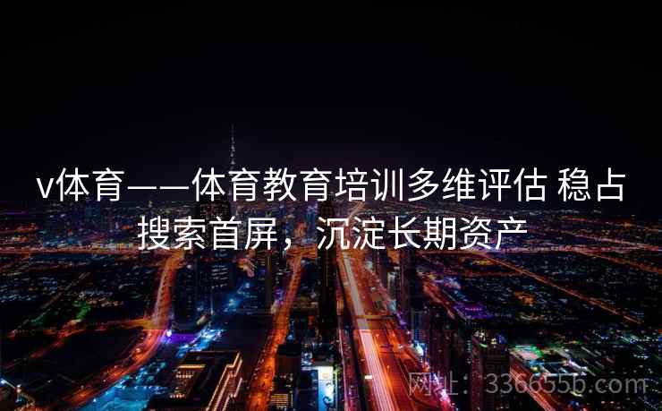 v体育——体育教育培训多维评估 稳占搜索首屏,沉淀长期资产 v体育——体育教育培训多维评估 稳占搜索首屏,沉淀长期资产