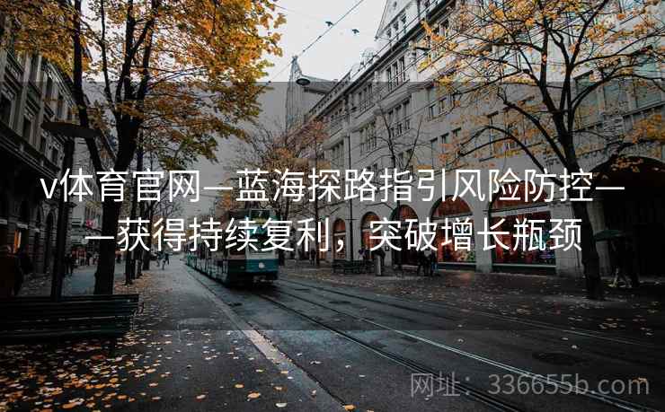 v体育官网—蓝海探路指引风险防控——获得持续复利，突破增长瓶颈