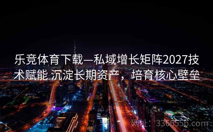 乐竞体育下载—私域增长矩阵2027技术赋能 沉淀长期资产，培育核心壁垒