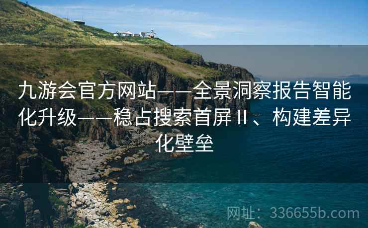 九游会官方网站——全景洞察报告智能化升级——稳占搜索首屏Ⅱ、构建差异化壁垒 九游会官方网站——全景洞察报告智能化升级——稳占搜索首屏Ⅱ、构建差异化壁垒