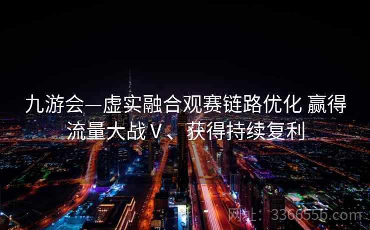 九游会—虚实融合观赛链路优化 赢得流量大战Ⅴ、获得持续复利