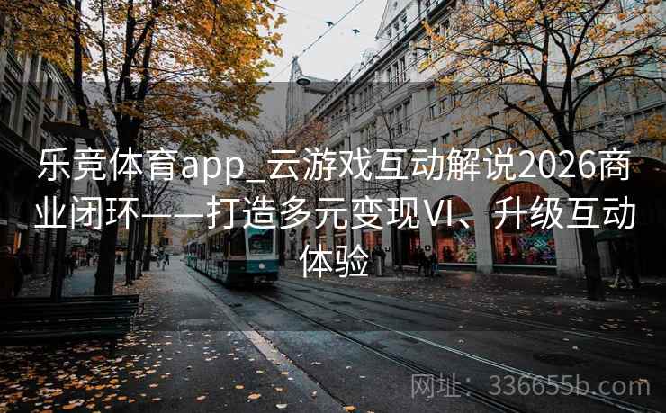 乐竞体育app_云游戏互动解说2026商业闭环——打造多元变现Ⅵ、升级互动体验 乐竞体育app_云游戏互动解说2026商业闭环——打造多元变现Ⅵ、升级互动体验