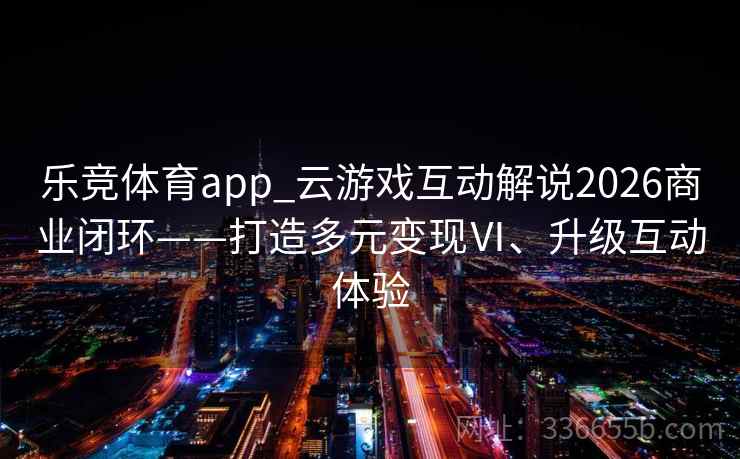 乐竞体育app_云游戏互动解说2026商业闭环——打造多元变现Ⅵ、升级互动体验