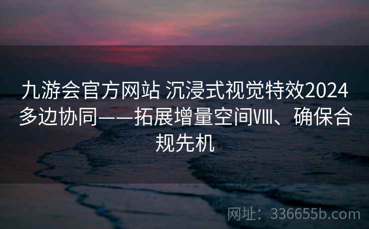 九游会官方网站 沉浸式视觉特效2024多边协同——拓展增量空间Ⅷ、确保合规先机