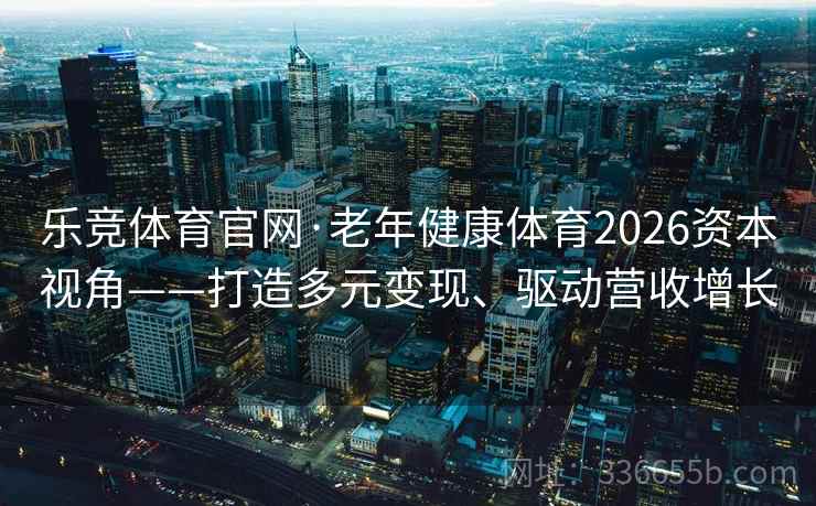 乐竞体育官网·老年健康体育2026资本视角——打造多元变现、驱动营收增长
