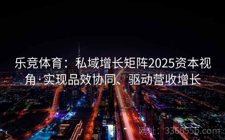 乐竞体育:私域增长矩阵2025资本视角·实现品效协同、驱动营收增长 乐竞体育:私域增长矩阵2025资本视角·实现品效协同、驱动营收增长