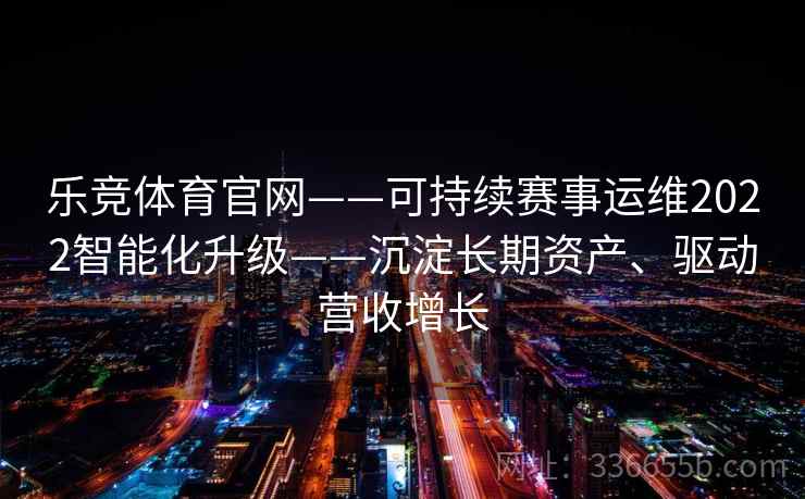乐竞体育官网——可持续赛事运维2022智能化升级——沉淀长期资产、驱动营收增长 乐竞体育官网——可持续赛事运维2022智能化升级——沉淀长期资产、驱动营收增长