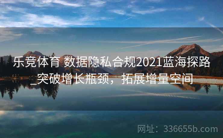 乐竞体育 数据隐私合规2021蓝海探路_突破增长瓶颈，拓展增量空间