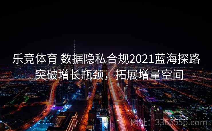 乐竞体育 数据隐私合规2021蓝海探路_突破增长瓶颈,拓展增量空间 乐竞体育 数据隐私合规2021蓝海探路_突破增长瓶颈,拓展增量空间