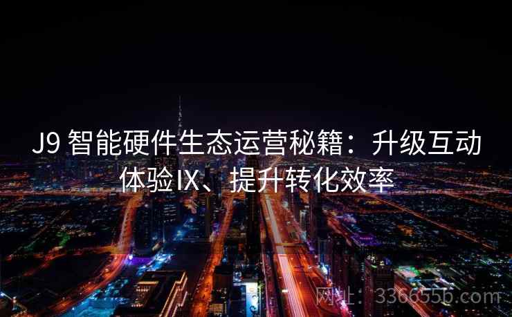 J9 智能硬件生态运营秘籍:升级互动体验Ⅸ、提升转化效率 J9 智能硬件生态运营秘籍:升级互动体验Ⅸ、提升转化效率
