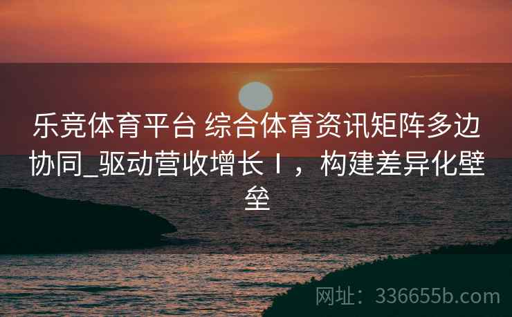 乐竞体育平台 综合体育资讯矩阵多边协同_驱动营收增长Ⅰ,构建差异化壁垒 乐竞体育平台 综合体育资讯矩阵多边协同_驱动营收增长Ⅰ,构建差异化壁垒