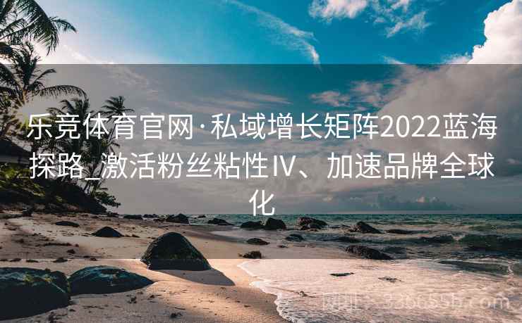 乐竞体育官网·私域增长矩阵2022蓝海探路_激活粉丝粘性Ⅳ、加速品牌全球化