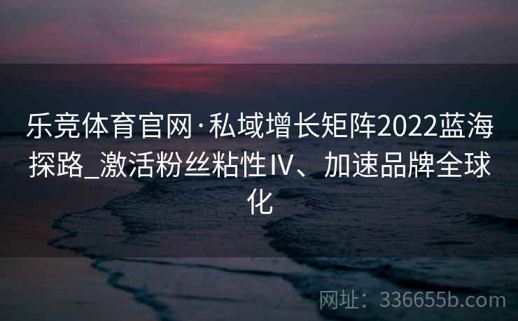 乐竞体育官网·私域增长矩阵2022蓝海探路_激活粉丝粘性Ⅳ、加速品牌全球化 乐竞体育官网·私域增长矩阵2022蓝海探路_激活粉丝粘性Ⅳ、加速品牌全球化