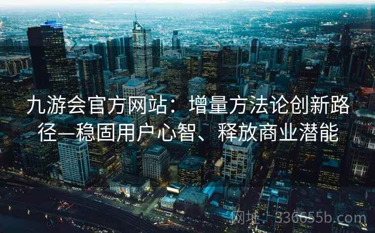 九游会官方网站：增量方法论创新路径—稳固用户心智、释放商业潜能