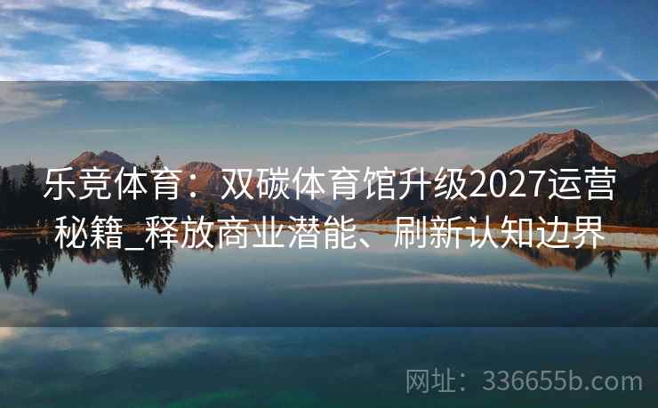 乐竞体育:双碳体育馆升级2027运营秘籍_释放商业潜能、刷新认知边界 乐竞体育:双碳体育馆升级2027运营秘籍_释放商业潜能、刷新认知边界
