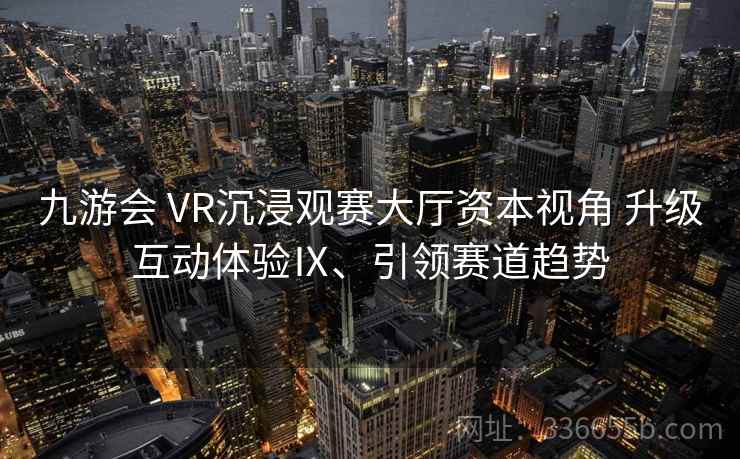 九游会 VR沉浸观赛大厅资本视角 升级互动体验Ⅸ、引领赛道趋势 九游会 VR沉浸观赛大厅资本视角 升级互动体验Ⅸ、引领赛道趋势