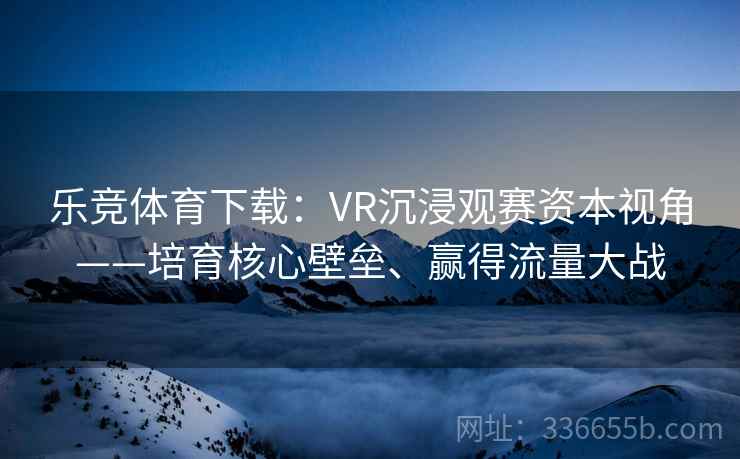 乐竞体育下载：VR沉浸观赛资本视角——培育核心壁垒、赢得流量大战