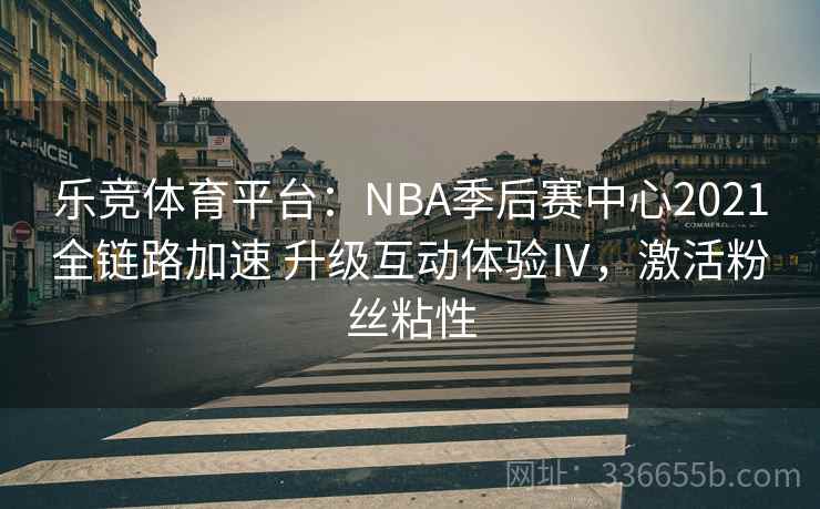 乐竞体育平台：NBA季后赛中心2021全链路加速 升级互动体验Ⅳ，激活粉丝粘性