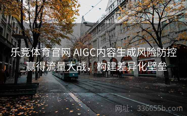 乐竞体育官网 AIGC内容生成风险防控_赢得流量大战，构建差异化壁垒