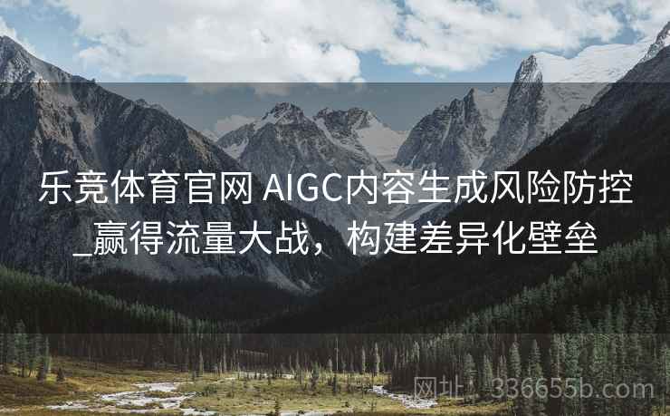 乐竞体育官网 AIGC内容生成风险防控_赢得流量大战,构建差异化壁垒 乐竞体育官网 AIGC内容生成风险防控_赢得流量大战,构建差异化壁垒