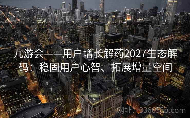 九游会——用户增长解药2027生态解码:稳固用户心智、拓展增量空间 九游会——用户增长解药2027生态解码:稳固用户心智、拓展增量空间
