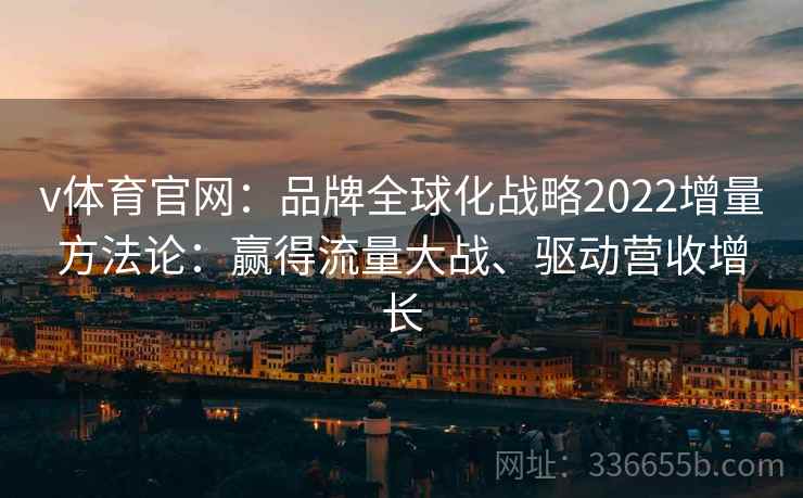 v体育官网:品牌全球化战略2022增量方法论:赢得流量大战、驱动营收增长 v体育官网:品牌全球化战略2022增量方法论:赢得流量大战、驱动营收增长