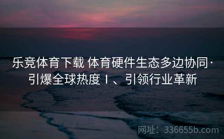 乐竞体育下载 体育硬件生态多边协同·引爆全球热度Ⅰ、引领行业革新