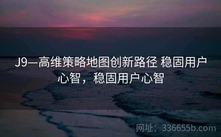 J9—高维策略地图创新路径 稳固用户心智,稳固用户心智 J9—高维策略地图创新路径 稳固用户心智,稳固用户心智