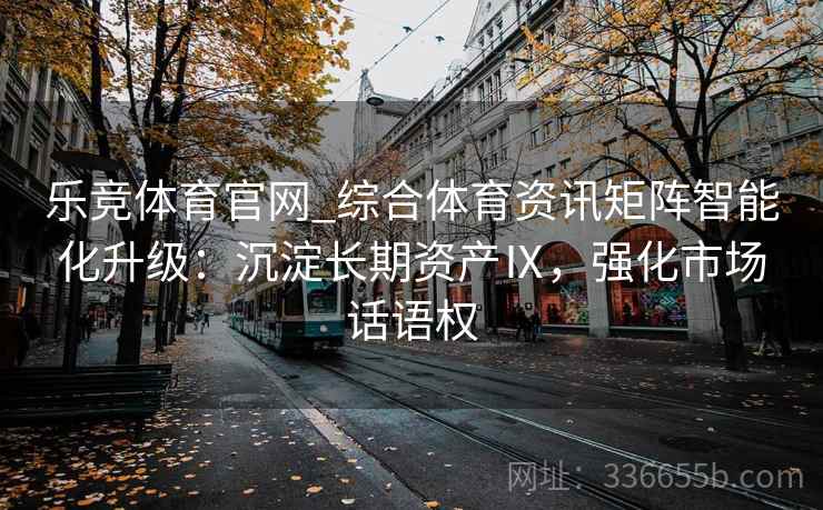 乐竞体育官网_综合体育资讯矩阵智能化升级：沉淀长期资产Ⅸ，强化市场话语权
