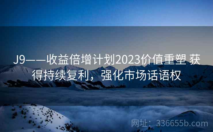 J9——收益倍增计划2023价值重塑 获得持续复利,强化市场话语权 J9——收益倍增计划2023价值重塑 获得持续复利,强化市场话语权