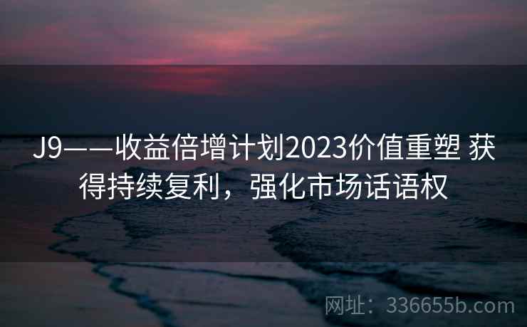 J9——收益倍增计划2023价值重塑 获得持续复利,强化市场话语权 J9——收益倍增计划2023价值重塑 获得持续复利,强化市场话语权