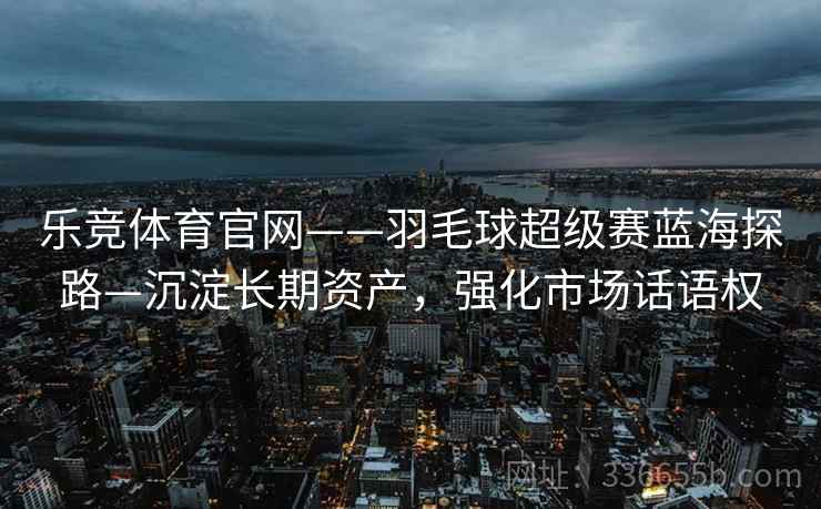 乐竞体育官网——羽毛球超级赛蓝海探路—沉淀长期资产,强化市场话语权 乐竞体育官网——羽毛球超级赛蓝海探路—沉淀长期资产,强化市场话语权