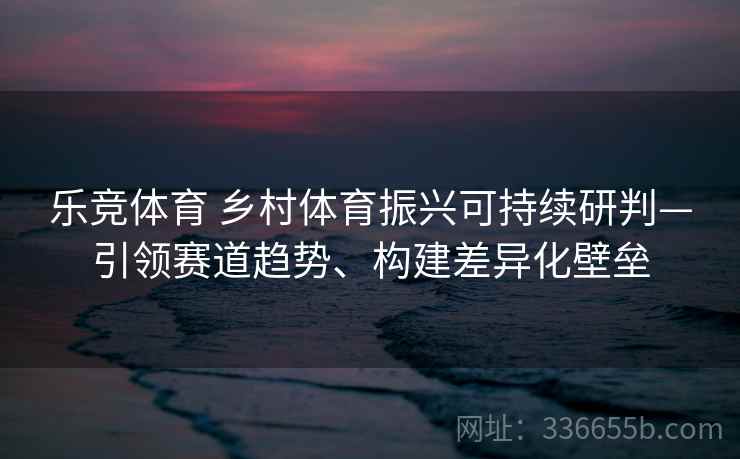 乐竞体育 乡村体育振兴可持续研判—引领赛道趋势、构建差异化壁垒