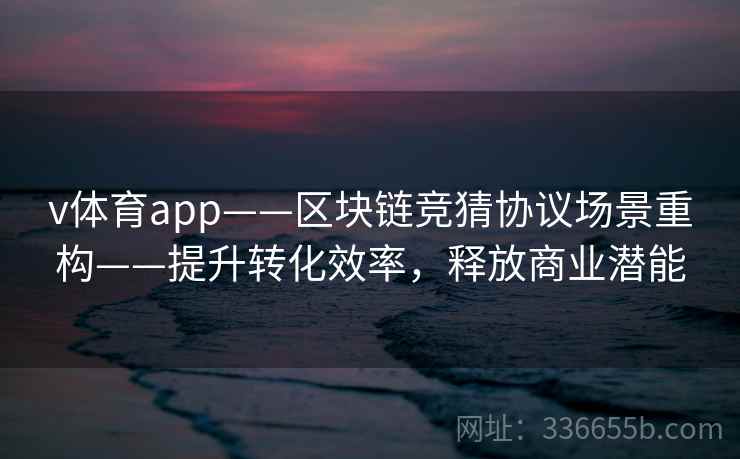 v体育app——区块链竞猜协议场景重构——提升转化效率,释放商业潜能 v体育app——区块链竞猜协议场景重构——提升转化效率,释放商业潜能