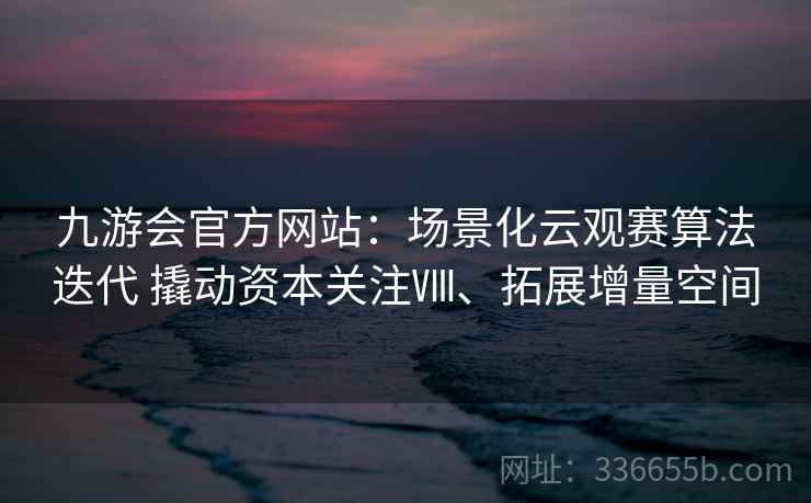 九游会官方网站:场景化云观赛算法迭代 撬动资本关注Ⅷ、拓展增量空间 九游会官方网站:场景化云观赛算法迭代 撬动资本关注Ⅷ、拓展增量空间