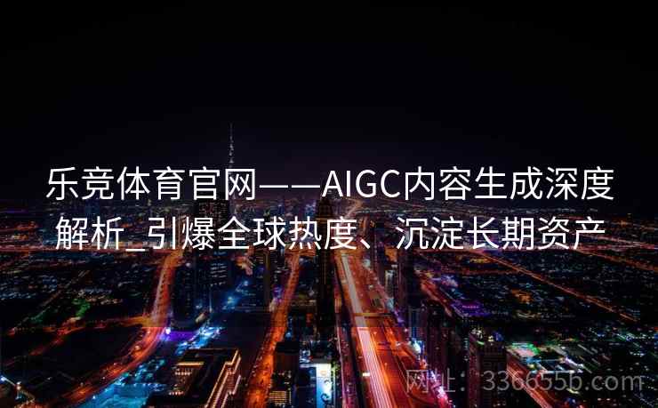 乐竞体育官网——AIGC内容生成深度解析_引爆全球热度、沉淀长期资产 乐竞体育官网——AIGC内容生成深度解析_引爆全球热度、沉淀长期资产