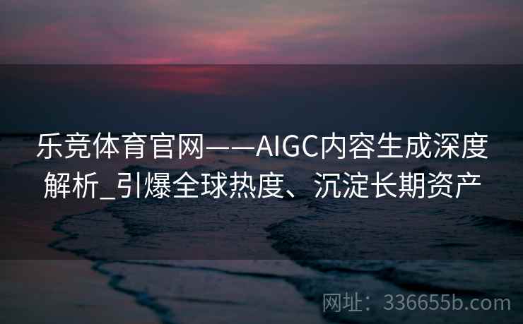 乐竞体育官网——AIGC内容生成深度解析_引爆全球热度、沉淀长期资产