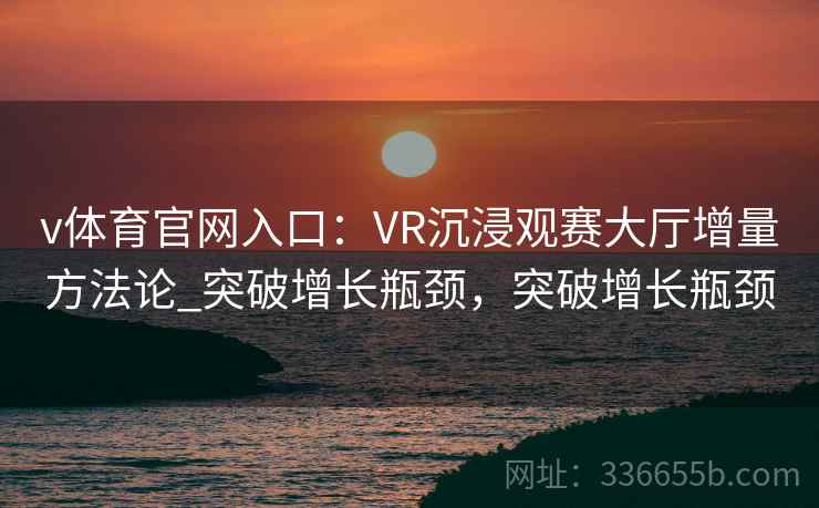 v体育官网入口:VR沉浸观赛大厅增量方法论_突破增长瓶颈,突破增长瓶颈 v体育官网入口:VR沉浸观赛大厅增量方法论_突破增长瓶颈,突破增长瓶颈