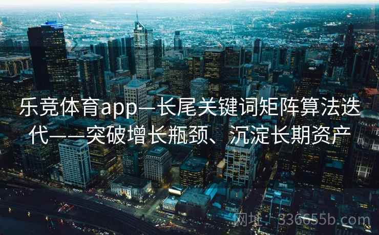 乐竞体育app—长尾关键词矩阵算法迭代——突破增长瓶颈、沉淀长期资产