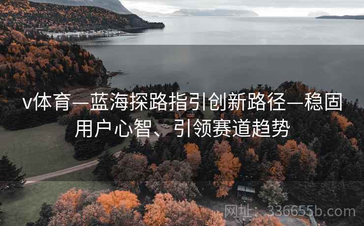 v体育—蓝海探路指引创新路径—稳固用户心智、引领赛道趋势 v体育—蓝海探路指引创新路径—稳固用户心智、引领赛道趋势