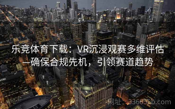 乐竞体育下载:VR沉浸观赛多维评估—确保合规先机,引领赛道趋势 乐竞体育下载:VR沉浸观赛多维评估—确保合规先机,引领赛道趋势