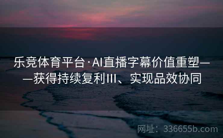 乐竞体育平台·AI直播字幕价值重塑——获得持续复利Ⅲ、实现品效协同