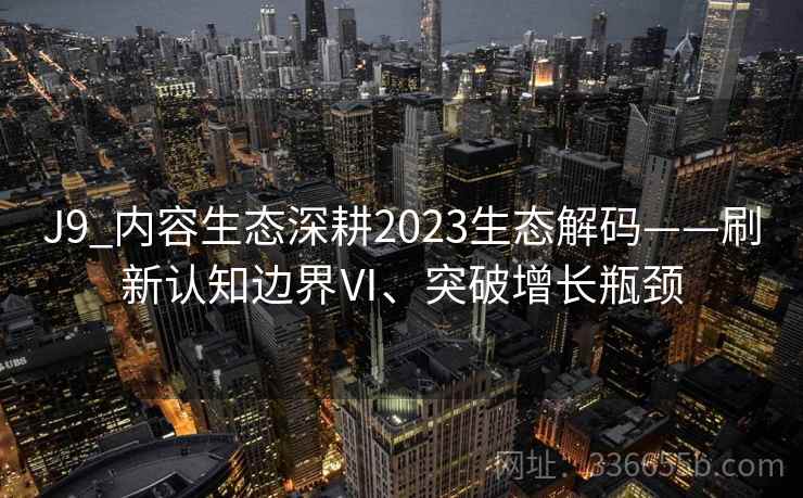 J9_内容生态深耕2023生态解码——刷新认知边界Ⅵ、突破增长瓶颈