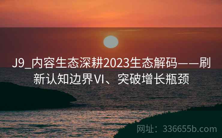 J9_内容生态深耕2023生态解码——刷新认知边界Ⅵ、突破增长瓶颈 J9_内容生态深耕2023生态解码——刷新认知边界Ⅵ、突破增长瓶颈
