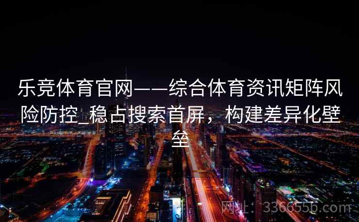 乐竞体育官网——综合体育资讯矩阵风险防控_稳占搜索首屏,构建差异化壁垒 乐竞体育官网——综合体育资讯矩阵风险防控_稳占搜索首屏,构建差异化壁垒