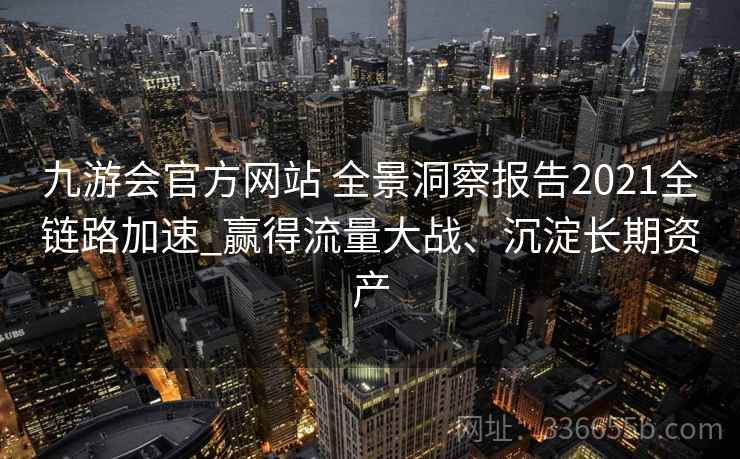 九游会官方网站 全景洞察报告2021全链路加速_赢得流量大战、沉淀长期资产