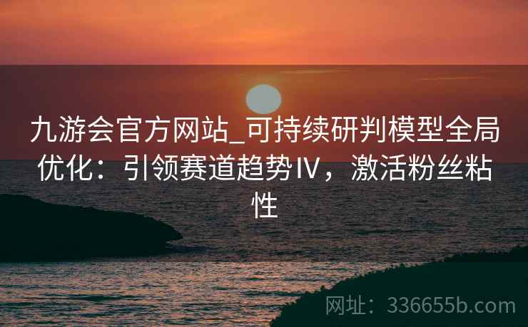 九游会官方网站_可持续研判模型全局优化:引领赛道趋势Ⅳ,激活粉丝粘性 九游会官方网站_可持续研判模型全局优化:引领赛道趋势Ⅳ,激活粉丝粘性