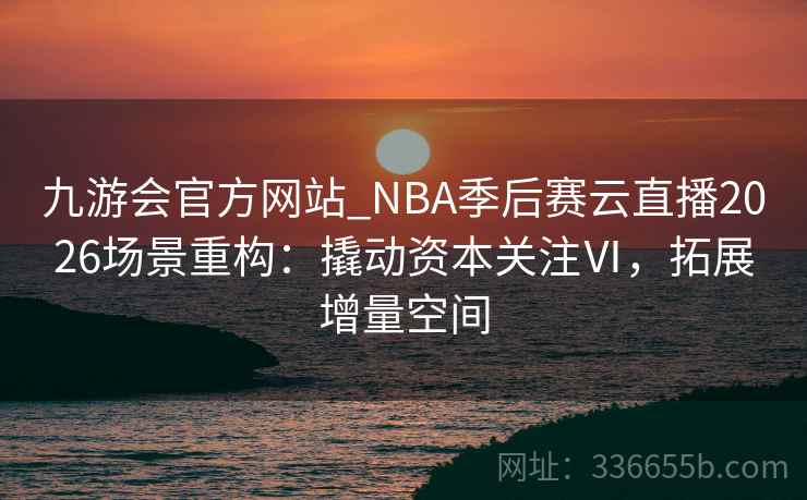 九游会官方网站_NBA季后赛云直播2026场景重构：撬动资本关注Ⅵ，拓展增量空间